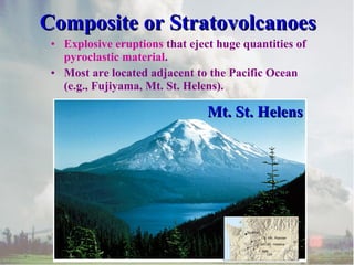 Composite or Stratovolcanoes
• Explosive eruptions that eject huge quantities of
pyroclastic material.
• Most are located adjacent to the Pacific Ocean
(e.g., Fujiyama, Mt. St. Helens).

Mt. St. Helens

 