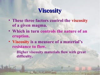 Viscosity
• These three factors control the viscosity
of a given magma.
• Which in turn controls the nature of an
eruption.
• Viscosity is a measure of a material’s
resistance to flow.
– Higher viscosity materials flow with great
difficulty.

 