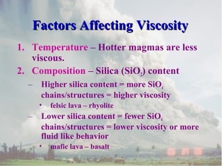 Factors Affecting Viscosity
1. Temperature – Hotter magmas are less
viscous.
2. Composition – Silica (SiO2) content
–

Higher silica content = more SiO4
chains/structures = higher viscosity
•

–

felsic lava – rhyolite

Lower silica content = fewer SiO4
chains/structures = lower viscosity or more
fluid like behavior
•

mafic lava – basalt

 