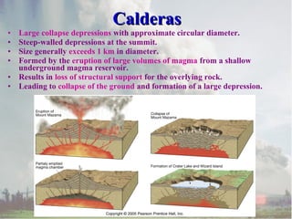 •
•
•
•
•
•

Calderas

Large collapse depressions with approximate circular diameter.
Steep-walled depressions at the summit.
Size generally exceeds 1 km in diameter.
Formed by the eruption of large volumes of magma from a shallow
underground magma reservoir.
Results in loss of structural support for the overlying rock.
Leading to collapse of the ground and formation of a large depression.

 