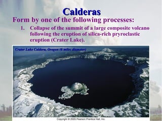 Calderas

Form by one of the following processes:
1.

Collapse of the summit of a large composite volcano
following the eruption of silica-rich pryroclastic
eruption (Crater Lake).

Crater Lake Caldera, Oregon (6 miles diameter)

 