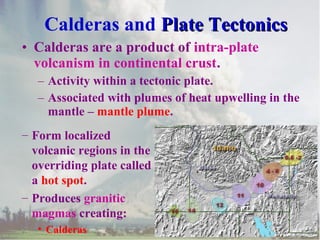 Calderas and Plate Tectonics
• Calderas are a product of intra-plate
volcanism in continental crust.
– Activity within a tectonic plate.
– Associated with plumes of heat upwelling in the
mantle – mantle plume.
– Form localized
volcanic regions in the
overriding plate called
a hot spot.
– Produces granitic
magmas creating:
• Calderas

 