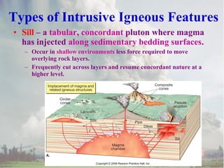 Types of Intrusive Igneous Features
• Sill – a tabular, concordant pluton where magma
has injected along sedimentary bedding surfaces.
– Occur in shallow environments less force required to move
overlying rock layers.
– Frequently cut across layers and resume concordant nature at a
higher level.

 