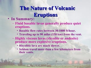 The Nature of Volcanic
Eruptions

• In Summary:

– Fluid basaltic lavas generally produce quiet
eruptions.
• Basaltic flow rates between 30-1000 ft/hour.
• Traveling up to 90 miles (150 km) from the vent.

– Highly viscous lavas (rhyolite or andesite)
produce more explosive eruptions.
• Rhyolitic lava are much slower.
• Seldom travel more than a few kilometers from
their vents.

 