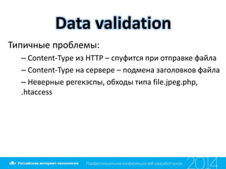 Data validation
Типичные проблемы:
– Content-Type из HTTP – спуфится при отправке файла
– Content-Type на сервере – подмена заголовков файла
– Неверные регекэспы, обходы типа file.jpeg.php,
.htaccess
 