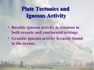 Plate Tectonics andPlate Tectonics and
Igneous ActivityIgneous Activity
• Basaltic igneous activity is common in
both oceanic and continental settings.
• Granitic igneous activity is rarely found
in the oceans.
 