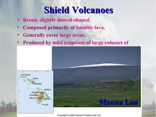 Shield VolcanoesShield Volcanoes
• Broad, slightly domed-shaped.
• Composed primarily of basaltic lava.
• Generally cover large areas.
• Produced by mild eruptions of large volumes of
lava.
Mauna LoaMauna Loa
 