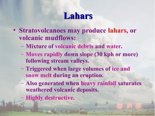 • Stratovolcanoes may produce lahars, or
volcanic mudflows:
– Mixture of volcanic debris and water.
– Moves rapidly down slope (30 kph or more)
following stream valleys.
– Triggered when large volumes of ice and
snow melt during an eruption.
– Also generated when heavy rainfall saturates
weathered volcanic deposits.
– Highly destructive.
LaharsLahars
 