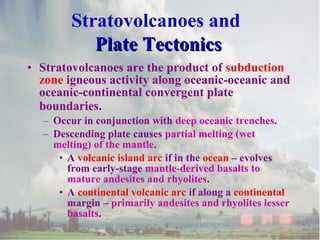 • Stratovolcanoes are the product of subduction
zone igneous activity along oceanic-oceanic and
oceanic-continental convergent plate
boundaries.
– Occur in conjunction with deep oceanic trenches.
– Descending plate causes partial melting (wet
melting) of the mantle.
• A volcanic island arc if in the ocean – evolves
from early-stage mantle-derived basalts to
mature andesites and rhyolites.
• A continental volcanic arc if along a continental
margin – primarily andesites and rhyolites lesser
basalts.
Stratovolcanoes and
Plate TectonicsPlate Tectonics
 