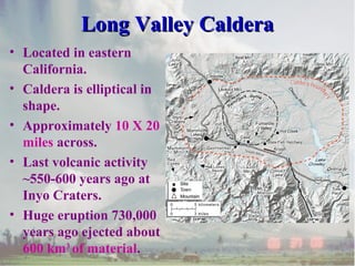 Long Valley CalderaLong Valley Caldera
• Located in eastern
California.
• Caldera is elliptical in
shape.
• Approximately 10 X 20
miles across.
• Last volcanic activity
~550-600 years ago at
Inyo Craters.
• Huge eruption 730,000
years ago ejected about
600 km3
of material.
 