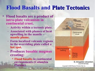 Flood Basalts and Plate TectonicsPlate Tectonics
• Flood basalts are a product of
intra-plate volcanism in
continental crust.
– Activity within a tectonic plate.
– Associated with plumes of heat
upwelling in the mantle –
mantle plume.
– Form localized volcanic regions
in the overriding plate called a
hot spot.
– Produces basaltic magmas
creating:
• Flood basalts in continental
environments (Columbia
Plateau).
 