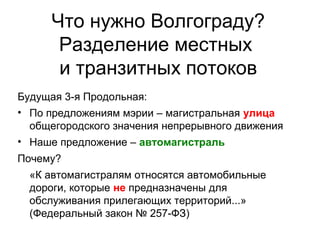 Что нужно Волгограду?
Разделение местных
и транзитных потоков
Будущая 3-я Продольная:
• По предложениям мэрии – магистральная улица
общегородского значения непрерывного движения
• Наше предложение – автомагистраль
Почему?
«К автомагистралям относятся автомобильные
дороги, которые не предназначены для
обслуживания прилегающих территорий...»
(Федеральный закон № 257-ФЗ)
 