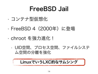 FreeBSD Jail 
• コンテナ型仮想化 
• FreeBSD 4（2000年）に登場 
• chroot を強力進化！ 
• UID空間、プロセス空間、ファイルシステ 
ム空間の分離を強化 
LinuxでいうLXC的なサムシング 
14 
 