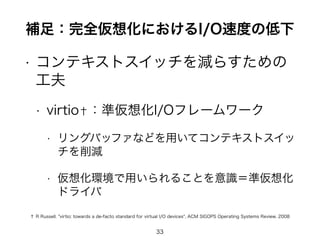 補足：完全仮想化におけるI/O速度の低下 
• コンテキストスイッチを減らすための 
工夫 
• virtio†：準仮想化I/Oフレームワーク 
• リングバッファなどを用いてコンテキストスイッ 
チを削減 
• 仮想化環境で用いられることを意識＝準仮想化 
ドライバ 
† R Russell. "virtio: towards a de-facto standard for virtual I/O devices", ACM SIGOPS Operating Systems Review, 2008 
33 
 