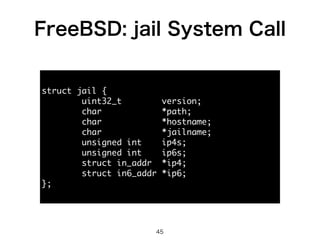 FreeBSD: jail System Call 
45 
struct jail { 
uint32_t version; 
char *path; 
char *hostname; 
char *jailname; 
unsigned int ip4s; 
unsigned int ip6s; 
struct in_addr *ip4; 
struct in6_addr *ip6; 
}; 
 