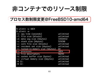 非コンテナでのリソース制限 
プロセス数制限変更＠FreeBSD10-amd64 
% ulimit -u 1024 
% ulimit -a 
-t: cpu time (seconds) unlimited 
-f: file size (blocks) unlimited 
-d: data seg size (kbytes) 33554432 
-s: stack size (kbytes) 524288 
-c: core file size (blocks) unlimited 
-m: resident set size (kbytes) unlimited 
-l: locked-in-memory size (kbytes) 64 
-u: processes 1024 
-n: file descriptors 58293 
-b: socket buffer size (bytes) unlimited 
-v: virtual memory size (kbytes) unlimited 
-N 11: unlimited 
-N 12: unlimited 
60 
 