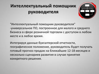 ИИннттееллллееккттууааллььнныыйй ппооммоощщнниикк 
ррууккооввооддииттеелляя 
"Интеллектуальный помощник руководителя" 
-универсальное ПО, построенное для малого и среднего 
бизнеса в сфере розничной торговли с доступом в любом 
месте и в любое время. 
Интегрируя данные бухгалтерской отчетности, 
географическое положение, руководитель будет получать 
готовый прогноз продаж на ближайшие 12-18 месяцев и 
несколько сценариев развития в случае принятия 
конкретного решения. 
 