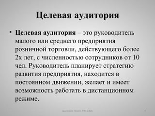 Целевая аудитория 
• Целевая аудитория – это руководитель 
малого или среднего предприятия 
розничной торговли, действующего более 
2х лет, с численностью сотрудников от 10 
чел. Руководитель планирует стратегию 
развития предприятия, находится в 
постоянном движении, желает и имеет 
возможность работать в дистанционном 
режиме. 
Цыганков Никита РФ11-41Б 4 
 