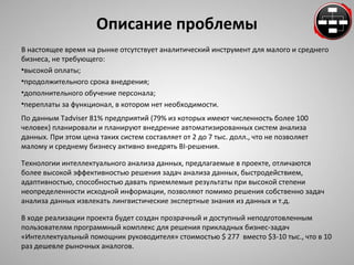 Описание проблемы 
В настоящее время на рынке отсутствует аналитический инструмент для малого и среднего 
бизнеса, не требующего: 
•высокой оплаты; 
•продолжительного срока внедрения; 
•дополнительного обучение персонала; 
•переплаты за функционал, в котором нет необходимости. 
По данным Tadviser 81% предприятий (79% из которых имеют численность более 100 
человек) планировали и планируют внедрение автоматизированных систем анализа 
данных. При этом цена таких систем составляет от 2 до 7 тыс. долл., что не позволяет 
малому и среднему бизнесу активно внедрять BI-решения. 
Технологии интеллектуального анализа данных, предлагаемые в проекте, отличаются 
более высокой эффективностью решения задач анализа данных, быстродействием, 
адаптивностью, способностью давать приемлемые результаты при высокой степени 
неопределенности исходной информации, позволяют помимо решения собственно задач 
анализа данных извлекать лингвистические экспертные знания из данных и т.д. 
В ходе реализации проекта будет создан прозрачный и доступный неподготовленным 
пользователям программный комплекс для решения прикладных бизнес-задач 
«Интеллектуальный помощник руководителя» стоимостью $ 277 вместо $3-10 тыс., что в 10 
раз дешевле рыночных аналогов. 
 