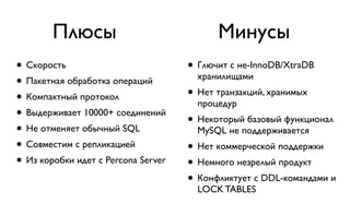 Плюсы Минусы 
• Скорость 
• Пакетная обработка операций 
• Компактный протокол 
• Выдерживает 10000+ соединений 
• Не отменяет обычный SQL 
• Совместим с репликацией 
• Из коробки идет с Percona Server 
! 
• Глючит с не-InnoDB/XtraDB 
хранилищами 
• Нет транзакций, хранимых 
процедур 
• Некоторый базовый функционал 
MySQL не поддерживается 
• Нет коммерческой поддержки 
• Немного незрелый продукт 
• Конфликтует с DDL-командами и 
LOCK TABLES 
 