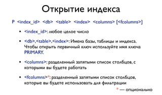 Открытие индекса 
P <index_id> <db> <table> <index> <columns> [<fcolumns>] 
• <index_id>: любое целое число 
• <db>,<table>,<index>: Имена базы, таблицы и индекса. 
Чтобы открыть первичный ключ используйте имя ключа 
PRIMARY. 
• <columns>: разделенный запятыми список столбцов, с 
которыми вы будете работать 
• <fcolumns>*: разделенный запятыми список столбцов, 
которые вы будете использовать для фильтрации 
* — опционально 
 