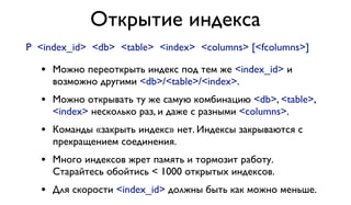 Открытие индекса 
P <index_id> <db> <table> <index> <columns> [<fcolumns>] 
• Можно переоткрыть индекс под тем же <index_id> и 
возможно другими <db>/<table>/<index>. 
• Можно открывать ту же самую комбинацию <db>, <table>, 
<index> несколько раз, и даже с разными <columns>. 
• Команды «закрыть индекс» нет. Индексы закрываются с 
прекращением соединения. 
• Много индексов жрет память и тормозит работу. 
Старайтесь обойтись < 1000 открытых индексов. 
• Для скорости <index_id> должны быть как можно меньше. 
 