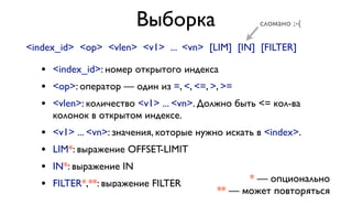 Выборка 
сломано ;-( 
<index_id> <op> <vlen> <v1> ... <vn> [LIM] [IN] [FILTER] 
• <index_id>: номер открытого индекса 
• <op>: оператор — один из =, <, <=, >, >= 
• <vlen>: количество <v1> ... <vn>. Должно быть <= кол-ва 
колонок в открытом индексе. 
• <v1> ... <vn>: значения, которые нужно искать в <index>. 
• LIM*: выражение OFFSET-LIMIT 
• IN*: выражение IN 
• FILTER*,**: выражение FILTER 
* — опционально 
** — может повторяться 
 