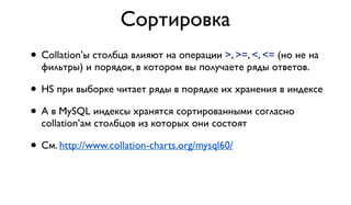 Сортировка 
• Collation’ы столбца влияют на операции >, >=, <, <= (но не на 
фильтры) и порядок, в котором вы получаете ряды ответов. 
• HS при выборке читает ряды в порядке их хранения в индексе 
• А в MySQL индексы хранятся сортированными согласно 
collation’ам столбцов из которых они состоят 
• См. http://www.collation-charts.org/mysql60/ 
 