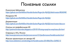 Полезные ссылки 
Клиентские библиотеки 
https://github.com/DeNADev/HandlerSocket-Plugin-for-MySQL/blob/master/README 
Исходники HS 
https://github.com/DeNADev/HandlerSocket-Plugin-for-MySQL/ 
Документация 
https://github.com/DeNADev/HandlerSocket-Plugin-for-MySQL/tree/master/docs-en 
Статья от разработчиков HS 
http://yoshinorimatsunobu.blogspot.ru/2010/10/using-mysql-as-nosql-story-for.html 
Страница о HS у Percona 
http://www.percona.com/doc/percona-server/5.5/performance/handlersocket.html 
Must-see презентация от автора HS 
http://www.slideshare.net/akirahiguchi/handlersocket-20100629en-5698215 
 