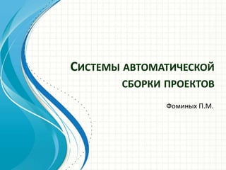 СИСТЕМЫ АВТОМАТИЧЕСКОЙ
СБОРКИ ПРОЕКТОВ
Фоминых П.М.
 