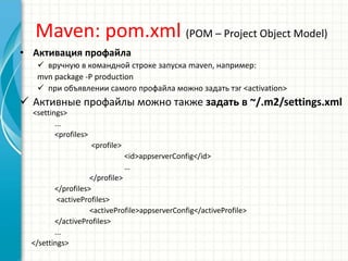 Maven: pom.xml (POM – Project Object Model)
• Активация профайла
 вручную в командной строке запуска maven, например:
mvn package -P production
 при объявлении самого профайла можно задать тэг <activation>
 Активные профайлы можно также задать в ~/.m2/settings.xml
<settings>
...
<profiles>
<profile>
<id>appserverConfig</id>
…
</profile>
</profiles>
<activeProfiles>
<activeProfile>appserverConfig</activeProfile>
</activeProfiles>
...
</settings>
 