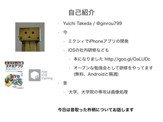 自己紹介
• Yuichi Takeda / @ginrou799
• 今
• ミクシィでiPhoneアプリの開発
• iOSの社内研修なども
• 本になりました http://goo.gl/OaLUDc
• オープンな勉強会として研修をやってます 
(無料、Androidと隔週)
• 昔
• 大学、大学院の専攻は画像処理
今日は昔取った杵柄についてお話します
 