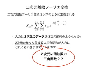 二次元離散フーリエ変換
二次元離散フーリエ変換は以下のように定義される
• 入力は２次元のデータ点(2次元配列のようなもの)
• 2次元の様々な周波数の三角関数が入力に 
どれくらい含まれているを表す
２次元の周波数の
三角関数？？
 