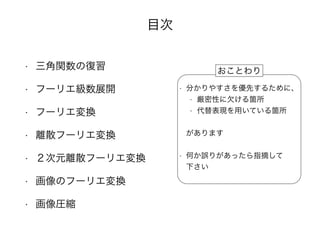 目次
• 三角関数の復習
• フーリエ級数展開
• フーリエ変換
• 離散フーリエ変換
• ２次元離散フーリエ変換
• 画像のフーリエ変換
• 画像圧縮
• 分かりやすさを優先するために、
• 厳密性に欠ける箇所
• 代替表現を用いている箇所
•  
があります 
• 何か誤りがあったら指摘して 
下さい
おことわり
 