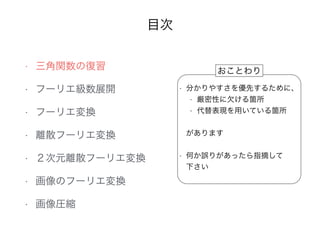 目次
• 三角関数の復習
• フーリエ級数展開
• フーリエ変換
• 離散フーリエ変換
• ２次元離散フーリエ変換
• 画像のフーリエ変換
• 画像圧縮
• 分かりやすさを優先するために、
• 厳密性に欠ける箇所
• 代替表現を用いている箇所
•  
があります 
• 何か誤りがあったら指摘して 
下さい
おことわり
 