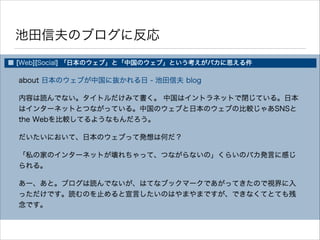 兆候 - 有名人のブログに返事をしてみた
• takano32 はブログを書いていました
• 池田信夫（経済学者）のブログを読んで疑問に思うことがあった
ので、返事をする形でブログ記事を投稿しました
• 池田信夫の論は「中国の方が日本より実名性が進み、日本は実
名性をはじめとしてインターネットの世界で大きく後れをとるだ
ろう」という概要
• わたしの論は「中国は不自由なインターネットを強いられてい
る国であり、世界水準から大規模的に物理的に遅れているので、
実名性が先に流行ったとしても大した有意差にはならない」
 