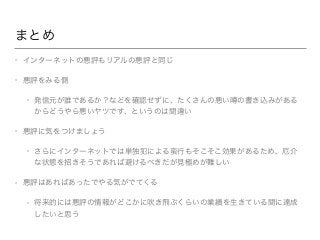 まとめ
• インターネットの悪評もリアルの悪評と同じ
• 悪評をみる側
• 発信元が誰であるか？などを確認せずに、たくさんの悪い の書き込みがある
からどうやら悪いヤツです、というのは間違い
• 悪評に気をつけましょう
• さらにインターネットでは単独犯による蛮行もそこそこ効果があるため、厄介
な状態を招きそうであれば避けるべきだが見極めが難しい
• 悪評はあればあったでやる気がでてくる
• 将来的には悪評の情報がどこかに吹き飛ぶくらいの業績を生きている間に達成
したいと思う
 