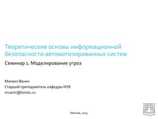 Теоретические основы информационной
безопасности автоматизированных систем
Семинар 1. Моделирование угроз
Михаил Ванин
Старший преподаватель кафедры ИУ8
mvanin@bmstu.ru
Москва, 2015
 