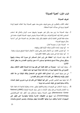 15
‫األول‬ ‫الباب‬:‫الصيانة‬ ‫أهمية‬
‫الصيانة‬ ‫تعريف‬
‫يادة‬‫ز‬‫ل‬ ‫طبيعيا‬ ‫انعكاسا‬ ‫وهذا‬ ‫الصيانة‬ ‫مفهوم‬ ‫يحدد‬ ‫جامع‬ ‫يف‬‫ر‬‫تع‬ ‫وضع‬ ‫في‬ ‫المفكرون‬‫و‬ ‫الكتاب‬ ‫اختلف‬
.‫المختلفة‬ ‫الحياة‬ ‫مجاالت‬ ‫في‬ ‫ها‬‫ودور‬ ‫أهميتها‬
1.‫يفها‬‫ر‬‫وتع‬ ‫مفهومها‬ ‫تغير‬ ‫ولكن‬ ‫بعيد‬ ‫زمن‬ ‫منذ‬ ‫الصيانة‬ ‫فت‬‫ر‬‫ع‬‫استخدم‬ ‫فقد‬ ‫المكان‬‫و‬ ‫الزمان‬ ‫حسب‬
‫فى‬ ‫متعددة‬ ‫ات‬‫ر‬‫لتغي‬ ‫الصيانة‬ ‫يف‬‫ر‬‫تع‬ ‫وتعرض‬ ‫صيانة‬ ‫لكلمة‬ ‫بديل‬ ‫ادف‬‫ر‬‫كم‬ )‫ة‬‫ر‬‫العما‬ ‫(حد‬ ‫كلمة‬ ‫المسلمون‬
‫معاني‬‫ه‬‫أساسية‬ ‫أمور‬ ‫على‬ ‫الصيانة‬ ‫يف‬ ‫تعار‬ ‫معظم‬ ‫ركزت‬ ‫ولكن‬ ‫تطبيقها‬ ‫أساليب‬‫و‬ ‫العلمية‬ ‫احي‬‫و‬‫للن‬ ‫طبقا‬
:‫للصيانة‬ ‫يفها‬‫ر‬‫تع‬ ‫خالل‬
‫أع‬ ‫مجموعة‬ ‫او‬ ‫عمل‬ ‫الصيانة‬.‫مال‬
.‫بوظيفته‬ ‫للقيام‬ ‫األولية‬ ‫لحالته‬ ‫األصل‬ ‫إلعادة‬ ‫تهدف‬ ‫أنها‬
.‫مستقبال‬ ‫حدوثها‬ ‫المتوقع‬ ‫المثيلة‬ ‫األعطال‬ ‫لتجنب‬ ‫وقائي‬ ‫كعمل‬ ‫األعطال‬ ‫عن‬ ‫الكشف‬ ‫تتضمن‬ ‫أنها‬
.‫االقتصادية‬ ‫التكلفة‬ ‫وتقنين‬ ‫تحديد‬ ‫فى‬ ‫هامة‬ ‫عملية‬ ‫أنها‬
2.‫بأنها‬ ‫الصيانة‬ ‫فت‬‫ر‬‫ع‬ ‫فلقد‬‫في‬ ‫المستثمر‬ ‫المال‬ ‫أس‬‫ر‬ ‫على‬ ‫"الحفاظ‬‫ة‬‫أجهز‬‫و‬ ‫ومعدات‬ ‫آالت‬ ‫ة‬‫صور‬
‫أهداف‬ ‫يحقق‬ ‫بما‬ ‫اقتصادي‬ ‫وبأسلوب‬ ‫معين‬ ‫أداء‬ ‫بمستوى‬ ‫باستخدامها‬ ‫تسمح‬ ‫بحالة‬ ‫ومباني‬ ‫افق‬‫ر‬‫وم‬
"‫اإلنتاج‬.
3." ‫بأنها‬ ‫أيضا‬ ‫فت‬‫ر‬‫وع‬‫وجعل‬ ،‫األعطال‬ ‫لتقليل‬ ‫الصيانة‬ ‫ة‬‫إدار‬ ‫بها‬ ‫تقوم‬ ‫التي‬ ‫الفنية‬ ‫النظم‬ ‫من‬ ‫مجموعة‬
‫تل‬ ‫إعادة‬ ‫أو‬ ‫جيدة‬ ‫تشغيلية‬ ‫حالة‬ ‫في‬ ‫األصول‬‫ك‬‫تتعطل‬ ‫عندما‬ ‫لها‬ ‫الجيدة‬ ‫الحالة‬".
4.
" ‫بأنها‬ ‫البعض‬ ‫فها‬‫ر‬‫يع‬ ‫حين‬ ‫في‬‫التلف‬ ‫هذا‬ ‫من‬ ‫الوقاية‬ ‫وكذلك‬ ‫االستعمال‬ ‫عن‬ ‫الناتج‬ ‫التلف‬ ‫إصالح‬
‫اقتصادي‬ ‫بشكل‬ ‫العمل‬ ‫ألداء‬ ‫ة‬‫القدر‬ ‫على‬ ‫المحافظة‬‫و‬ ‫وقوعه‬ ‫لتجنب‬".
2.‫نسي‬‫ر‬‫الف‬ ‫المقاييس‬ ‫معهد‬ ‫فها‬‫ر‬‫ع‬ ‫كما‬‫لتجعل‬ ‫ي‬‫ضرور‬ ‫شيء‬ ‫كل‬ ‫تقدم‬ ‫التي‬ ‫الوظيفة‬ ‫أنها‬ ‫"على‬‫المعدات‬
" ‫ونوعا‬ ‫كما‬ ‫المناسب‬ ‫الوقت‬ ‫في‬ ‫للعمل‬ ‫ة‬‫جاهز‬ ‫اآلالت‬‫و‬.
6.‫عالية‬ ‫تقنية‬ ‫ذات‬ ‫إنتاجية‬ ‫وخطوط‬ ‫معدات‬ ‫وظهور‬ ‫تكاليفها‬ ‫تفاع‬‫ر‬‫ا‬‫و‬ ‫الموجودات‬ ‫في‬ ‫االستثمار‬ ‫بازدياد‬ ‫و‬
‫الوطنية‬ ‫الصيانة‬ ‫مركز‬ ‫طور‬ ‫إذ‬ ،‫األبحاث‬ ‫اكز‬‫ر‬‫م‬ ‫قبل‬ ‫من‬ ‫بالصيانة‬ ‫االهتمام‬ ‫اد‬‫ز‬(NMC( )National
Maintenance Center)‫التيروتكنولوجي‬ ‫عليه‬ ‫أطلق‬ ‫جديد‬ ‫بمصطلح‬ ‫وعرفها‬ ‫الصيانة‬ ‫مفهوم‬
(Terotchndogy‫بأنها‬ )‫على‬ ‫تطبق‬ ‫التي‬ ‫الهندسية‬‫و‬ ‫المالية‬‫و‬ ‫اإلدارية‬ ‫التطبيقات‬ ‫من‬ ‫"مزيج‬
‫المعدات‬‫و‬ ‫المصنع‬ ‫وتصميم‬ ‫اصفات‬‫و‬‫بم‬ ‫وتهتم‬ ‫االقتصادية‬ ‫حياتها‬ ‫ة‬‫دور‬ ‫وتتعقب‬ ‫المادية‬ ‫الموجودات‬
 