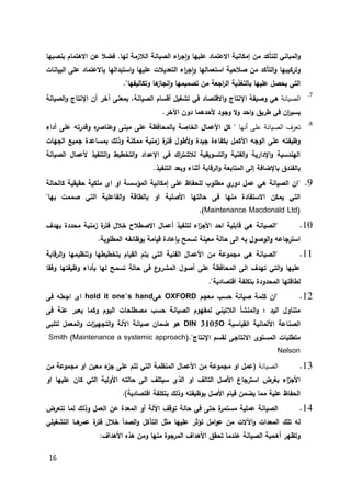 16
‫إمك‬ ‫من‬ ‫للتأكد‬ ‫المباني‬‫و‬.‫لها‬ ‫الالزمة‬ ‫الصيانة‬ ‫اء‬‫ر‬‫ج‬‫ا‬‫و‬ ‫عليها‬ ‫االعتماد‬ ‫انية‬‫بنصبها‬ ‫االهتمام‬ ‫عن‬ ‫فضال‬
‫الت‬ ‫اء‬‫ر‬‫ج‬‫ا‬‫و‬ ‫استعمالها‬ ‫صالحية‬ ‫من‬ ‫التأكد‬‫و‬ ‫وتركيبها‬‫عديالت‬‫البيانات‬ ‫على‬ ‫باالعتماد‬ ‫استبدالها‬‫و‬ ‫عليها‬
‫ال‬ ‫بالتغذية‬ ‫عليها‬ ‫يحصل‬ ‫التي‬‫اجعة‬‫ر‬‫وتكاليفها‬ ‫ها‬‫نجاز‬‫ا‬‫و‬ ‫تصميمها‬ ‫من‬".
7.
‫الصيانة‬‫اإلنتاج‬ ‫وصيفة‬ ‫هي‬‫الصيانة‬‫و‬ ‫اإلنتاج‬ ‫أن‬ ‫آخر‬ ‫بمعنى‬ ،‫الصيانة‬ ‫أقسام‬ ‫تشغيل‬ ‫في‬ ‫االقتصاد‬‫و‬
‫اآلخر‬ ‫دون‬ ‫ألحدهما‬ ‫وجود‬ ‫ال‬‫و‬ ‫احد‬‫و‬ ‫طريق‬ ‫في‬ ‫ان‬‫ر‬‫يسي‬.
0.
‫الصيانة‬ ‫تعرف‬‫أنها‬ ‫على‬‫أداء‬ ‫على‬ ‫وقدرته‬ ‫ه‬‫وعناصر‬ ‫مبنى‬ ‫على‬ ‫بالمحافظة‬ ‫الخاصة‬ ‫األعمال‬ ‫كل‬ "
‫ممكن‬ ‫زمنية‬ ‫ة‬‫فتر‬ ‫ألطول‬‫و‬ ‫جيدة‬ ‫بكفاءة‬ ‫األكمل‬ ‫الوجه‬ ‫على‬ ‫وظيفته‬‫الجهات‬ ‫جميع‬ ‫بمساعدة‬ ‫وذلك‬ ‫ة‬
‫الصيانة‬ ‫ألعمال‬ ‫التنفيذ‬‫و‬ ‫التخطيط‬‫و‬ ‫اإلعداد‬ ‫في‬ ‫اك‬‫ر‬‫لالشت‬ ‫التسويقية‬‫و‬ ‫الفنية‬‫و‬ ‫اإلدارية‬‫و‬ ‫الهندسية‬
‫التنفيذ‬ ‫وبعد‬ ‫أثناء‬ ‫الرقابة‬‫و‬ ‫المتابعة‬ ‫إلى‬ ‫باإلضافة‬ ‫بالفندق‬.
9."‫كال‬ ‫حقيقية‬ ‫ملكية‬ ‫اى‬ ‫او‬ ‫المؤسسة‬ ‫إمكانية‬ ‫على‬ ‫للحفاظ‬ ‫مطلوب‬ ‫ي‬‫دور‬ ‫عمل‬ ‫هي‬ ‫الصيانة‬ ‫ان‬‫حالة‬
"‫بها‬ ‫صممت‬ ‫التي‬ ‫الفاعلية‬‫و‬ ‫بالطاقة‬ ‫او‬ ‫األصلية‬ ‫حالتها‬ ‫فى‬ ‫منها‬ ‫االستفادة‬ ‫يمكن‬ ‫التي‬
(Maintenance Macdonald Ltd.)
12.‫بهدف‬ ‫محددة‬ ‫زمنية‬ ‫ة‬‫فتر‬ ‫خالل‬ ‫االصطالح‬ ‫أعمال‬ ‫لتنفيذ‬ ‫اء‬‫ز‬‫األج‬ ‫احد‬ ‫قابلية‬ ‫هي‬ ‫"الصيانة‬
‫بوظائفه‬ ‫قيامة‬ ‫بإعادة‬ ‫تسمح‬ ‫معينة‬ ‫حالة‬ ‫الى‬ ‫به‬ ‫الوصول‬‫و‬ ‫استرجاعه‬‫المطلوبة‬.
11.‫الرقابة‬‫و‬ ‫وتنظيمها‬ ‫بتخطيطها‬ ‫القيام‬ ‫يتم‬ ‫التي‬ ‫الفنية‬ ‫األعمال‬ ‫من‬ ‫مجموعة‬ ‫هي‬ ‫"الصيانة‬
‫وفقا‬ ‫وظيفتها‬ ‫بأداء‬ ‫لها‬ ‫تسمح‬ ‫حالة‬ ‫فى‬ ‫ع‬‫المشرو‬ ‫أصول‬ ‫على‬ ‫المحافظة‬ ‫الى‬ ‫تهدف‬ ‫التي‬‫و‬ ‫عليها‬
."‫اقتصادية‬ ‫بتكلفة‬ ‫المحدودة‬ ‫لطاقتها‬
12."‫معجم‬ ‫حسب‬ ‫صيانة‬ ‫كلمة‬ ‫ان‬OXFORD‫هي‬hold it one’s hand‫فى‬ ‫اجعله‬ ‫اى‬
‫فى‬ ‫عنة‬ ‫يعبر‬ ‫وكما‬ ‫اليوم‬ ‫مصطلحات‬ ‫حسب‬ ‫الصيانة‬ ‫لمفهوم‬ ‫الالتيني‬ ‫المنشأ‬‫و‬ ‫؛‬ ‫اليد‬ ‫متناول‬
‫القياسية‬ ‫األلمانية‬ ‫الصناعة‬DIN 3105O‫لتلبى‬ ‫المعمل‬‫و‬ ‫ات‬‫ز‬‫التجهي‬‫و‬ ‫اآللة‬ ‫صيانة‬ ‫ضمان‬ ‫هو‬
‫اإلنتاج‬ ‫لقسم‬ ‫االنتاجى‬ ‫المستوى‬ ‫متطلبات‬(."Maintenance a systemic approach)Smith
Nelson
13.‫الصيانة‬(‫من‬ ‫مجموعة‬ ‫او‬ ‫معين‬ ‫ء‬‫جز‬ ‫على‬ ‫تتم‬ ‫التي‬ ‫المنظمة‬ ‫األعمال‬ ‫من‬ ‫مجموعة‬ ‫او‬ ‫عمل‬
‫او‬ ‫عليها‬ ‫كان‬ ‫التي‬ ‫األولية‬ ‫حالته‬ ‫الى‬ ‫سيتلف‬ ‫الذي‬ ‫او‬ ‫التالف‬ ‫األصل‬ ‫استرجاع‬ ‫بغرض‬ ‫اء‬‫ز‬‫األج‬
‫اقتصادية‬ ‫بتكلفة‬ ‫وذلك‬ ‫بوظيفته‬ ‫األصل‬ ‫قيام‬ ‫يضمن‬ ‫مما‬ ‫علية‬ ‫الحفاظ‬.)
14.‫مستم‬ ‫عملية‬ ‫الصيانة‬‫تتعرض‬ ‫لما‬ ‫وذلك‬ ‫العمل‬ ‫عن‬ ‫المعدة‬ ‫أو‬ ‫اآللة‬ ‫توقف‬ ‫حالة‬ ‫في‬ ‫حتى‬ ‫ة‬‫ر‬
‫التشغيلي‬ ‫هــا‬‫عمر‬ ‫ة‬‫فتر‬ ‫خالل‬ ‫الصدأ‬‫و‬ ‫التآكل‬ ‫مثل‬ ‫عليها‬ ‫تؤثر‬ ‫امل‬‫و‬‫ع‬ ‫من‬ ‫اآلالت‬‫و‬ ‫المعدات‬ ‫تلك‬ ‫له‬
:‫األهداف‬ ‫هذه‬ ‫ومن‬ ‫منها‬ ‫المرجوة‬ ‫األهداف‬ ‫تحقق‬ ‫عندما‬ ‫الصيانة‬ ‫أهـمية‬ ‫وتظهر‬
 