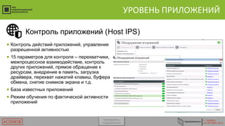 Г. ТЮМЕНЬ
29 ОКТЯБРЯ 2015#CODEIB
УРОВЕНЬ ПРИЛОЖЕНИЙ
● Контроль действий приложений, управление
разрешенной активностью
● 15 параметров для контроля – перехватчики,
межпроцессное взаимодействие, контроль
других приложений, прямое обращение к
ресурсам, внедрение в память, загрузка
драйвера, перехват нажатий клавиш, буфера
обмена, снятие снимков экрана и т.д.
● База известных приложений
● Режим обучения по фактической активности
приложений
Контроль приложений (Host IPS)
Пропустить
подробности
 