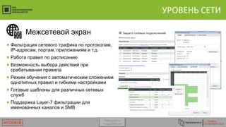 Г. ТЮМЕНЬ
29 ОКТЯБРЯ 2015#CODEIB
УРОВЕНЬ СЕТИ
● Фильтрация сетевого трафика по протоколам,
IP-адресам, портам, приложениям и т.д.
● Работа правил по расписанию
● Возможность выбора действий при
срабатывании правила
● Режим обучения с автоматическим сложением
однотипных правил и гибкими настройками
● Готовые шаблоны для различных сетевых
служб
● Поддержка Layer-7 фильтрации для
именованных каналов и SMB
Межсетевой экран
Пропустить
подробности
 