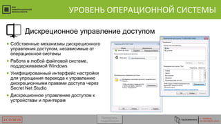 Г. ТЮМЕНЬ
29 ОКТЯБРЯ 2015#CODEIB
УРОВЕНЬ ОПЕРАЦИОННОЙ СИСТЕМЫ
● Собственные механизмы дискреционного
управления доступом, независимые от
операционной системы
● Работа в любой файловой системе,
поддерживаемой Windows
● Унифицированный интерфейс настройки
для упрощения перехода к управлению
дискреционными правами доступа через
Secret Net Studio
● Дискреционное управление доступом к
устройствам и принтерам
Дискреционное управление доступом
Пропустить
подробности
 