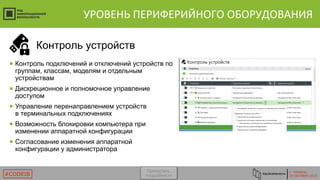 Г. ТЮМЕНЬ
29 ОКТЯБРЯ 2015#CODEIB
УРОВЕНЬ ПЕРИФЕРИЙНОГО ОБОРУДОВАНИЯ
● Контроль подключений и отключений устройств по
группам, классам, моделям и отдельным
устройствам
● Дискреционное и полномочное управление
доступом
● Управление перенаправлением устройств
в терминальных подключениях
● Возможность блокировки компьютера при
изменении аппаратной конфигурации
● Согласование изменения аппаратной
конфигурации у администратора
Контроль устройств
Пропустить
подробности
 