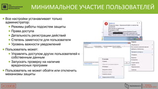 Г. ТЮМЕНЬ
29 ОКТЯБРЯ 2015#CODEIB
МИНИМАЛЬНОЕ УЧАСТИЕ ПОЛЬЗОВАТЕЛЕЙ
● Все настройки устанавливает только
администратор:
● Режимы работы подсистем защиты
● Права доступа
● Детальность регистрации действий
● Степень заметности для пользователя
● Уровень важности уведомлений
● Пользователь может:
● Управлять доступом других пользователей к
собственным данным
● Запускать проверку на наличие
вредоносных программ
● Пользователь не может обойти или отключить
механизмы защиты
 