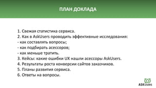 ПЛАН ДОКЛАДА
1. Свежая статистика сервиса.
2. Как в AskUsers проводить эффективные исследования:
- как составлять вопросы;
- как подбирать асессоров;
- как меньше тратить.
3. Кейсы: какие ошибки UX нашли асессоры AskUsers.
4. Результаты роста конверсии сайтов заказчиков.
5. Планы развития сервиса.
6. Ответы на вопросы.
 