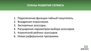 ПЛАНЫ РАЗВИТИЯ СЕРВИСА
1. Подключение функции тайный покупатель.
2. Внедрение опросников.
3. Экспертные асессоры.
4. Расширение параметров выбора асессоров.
5. Клиентский рейтинг асессоров
6. Новая реферальная программа
 