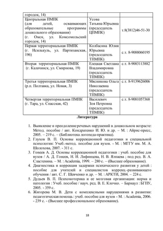 18
городок, 14)
Центральная ПМПК
(для детей, осваивающих
образовательные программы
дошкольного образования)
(г. Омск, ул. Комсомольский
городок, 14)
Усова
Татьяна Юрьевна
(председатель
ЦПМПК)
т.8(3812)46-51-30
Первая территориальная ПМПК
(г. Исилькуль, ул. Партизанская,
196)
Колбасина Юлия
Юрьевна
(председатель
ТПМПК)
с.т. 8-9088060195
Вторая территориальная ПМПК
(г. Калачинск, ул. Смирнова, 19)
Елецкая Светлана
Владимировна
(председатель
ТПМПК)
с.т. 8-9083113882
Третья территориальная ПМПК
(р.п. Полтавка, ул. Новая, 3)
Мясникова Ольга
Николаевна
(председатель
ТПМПК)
с.т. 8-9139626006
Четвертая территориальная ПМПК
(г. Тара, ул. Спасская, 42)
Василевич
Зоя Петровна
(председатель
ТПМПК)
с.т. 8-9081057368
Литература
1. Выявление и преодолениеречевых нарушений в дошкольном возрасте:
Метод. пособие / авт. Кондратенко И. Ю. и др. – М. : Айрис-пресс,
2005. – 219 с. – (Библиотека логопеда-практика).
2. Глухов В. П. Основы коррекционной педагогики и специальной
психологии: Учеб.-метод. пособие для вузов. - М. : МГГУ им. М. А.
Шолохова, 2007. - 311 с.
3. Гонеев А. Д. Основы коррекционной педагогики : учеб. пособие для
вузов / А. Д. Гонеев, Н. И. Лифинцева, Н. В. Ялпаева ; под ред. В. А.
Сластенина. – М. : Аcademia, 1999. – 280 с. – (Высшее образование).
4. Диагностика и коррекция задержки психического развития у детей :
пособие для учителей и специалистов коррекц.-развивающего
обучения / авт. С. Г. Шевченко и др. – М. : АРКТИ, 2004. – 224 с.
5. Дудьев В. П. Психомоторика и ее мозговая организация: норма и
патология : Учеб. пособие / науч. ред. В. Е. Клочко. – Барнаул : БГПУ,
2005. - 359 с.
6. Жигорева М. В. Дети с комплексными нарушениями в развитии:
педагогическая помощь : учеб. пособиедля вузов - М. : Аcademia, 2006.
- 239 с. - (Высшее профессиональное образование).
 