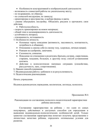 26
 Особенности конструктивной и изобразительной деятельности:
- возможность совместной работы по указательному жесту;
- по подражанию, по образцу;
- по словесной инструкции, по замыслу;
- ориентировка в пространстве, в выборе формы и цвета;
- умение обыгрывать постройку. Объяснять рисунок и оречевлять свои
действия.
 Работоспособность.
- скорость ориентировки на новом материале;
- общий темп и целенаправленность деятельности;
- устойчивость интереса;
- отвлекаемость, истощаемость
5. Особенности личности.
 Основные черты поведения (активность, пассивность, контактность,
потребность в общении).
 Отношение к самому себе (к своему телу, здоровью, личным вещам).
 Реакция на одобрение, замечание.
 Склонности, симпатии.
 Поведение по отношению к родителям, братьям, сестрам, сверстникам,
старшим, младшим, больным, к другому полу; способ установления
контакта.
 Действие в психологически значимых ситуациях (спокойствие,
рассудочность, хаос, сопротивление).
6. Навыки самообслуживания.
7. Индивидуальная работа с ребенком и ее результативность.
8. Педагогические рекомендации.
Печать учреждения.
Подписи руководителя учреждения, воспитателя, логопеда, психолога.
Приложение № 6
Рекомендации по составлению психолого-педагогической характеристики
ребенка школьника
Составление характеристики на ребенка - это одни из самых
популярных, действенных и доступных способов для определения и
выявления индивидуально-психологических особенностей детей. Только
грамотно составленная характеристика помогает получить представление о
личностных качествах ребенка, определить оптимальные условия для
развития.
 