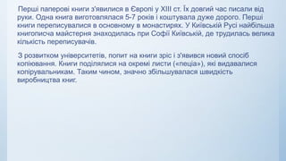 Перші паперові книги з'явилися в Європі у ХІІІ ст. Їх довгий час писали від
руки. Одна книга виготовлялася 5-7 років і коштувала дуже дорого. Перші
книги переписувалися в основному в монастирях. У Київській Русі найбільша
книгописча майстерня знаходилась при Софії Київській, де трудилась велика
кількість переписувачів.
З розвитком університетів, попит на книги зріс і з'явився новий спосіб
копіювання. Книги поділялися на окремі листи («пеціа»), які видавалися
копірувальникам. Таким чином, значно збільшувалася швидкість
виробництва книг.
 